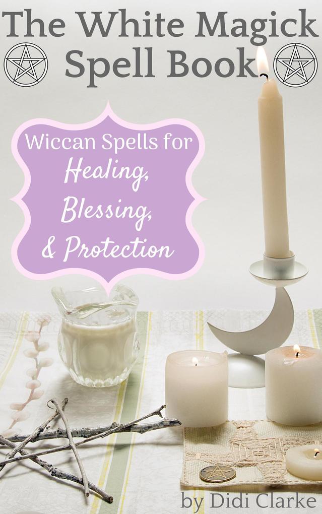 The White Magick Spell Book: Wiccan Spells for Healing Blessing and Protection
