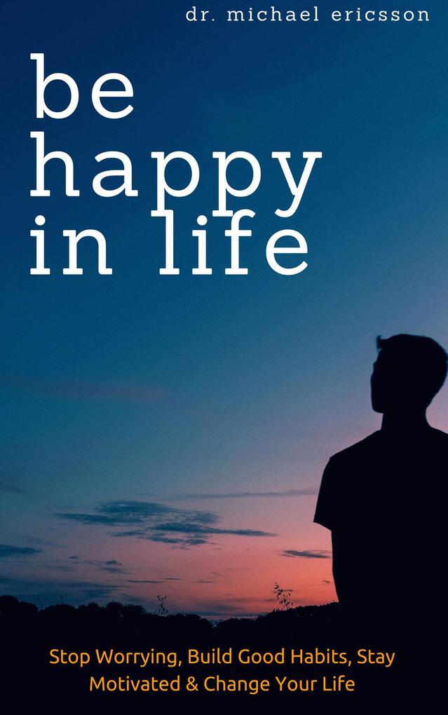 Be Happy in Life: Stop Worrying Build Good Habits Stay Motivated & Change Your Life