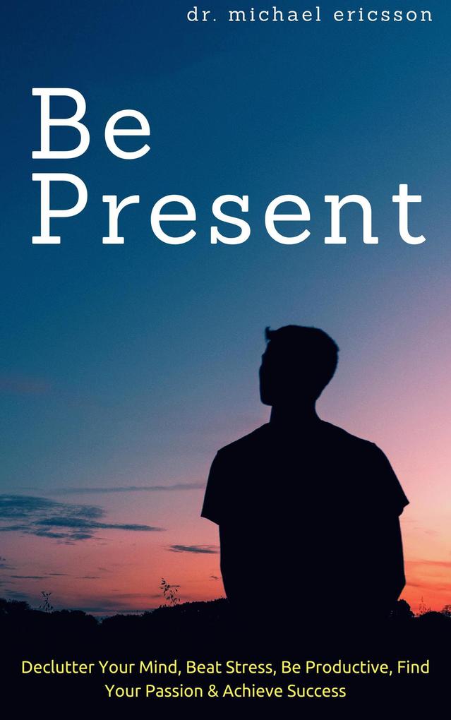Be Present: Declutter Your Mind Beat Stress Be Productive Find Your Passion & Achieve Success