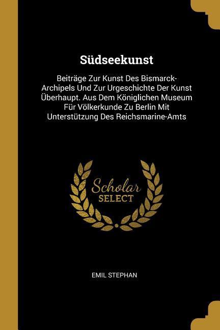 Südseekunst: Beiträge Zur Kunst Des Bismarck-Archipels Und Zur Urgeschichte Der Kunst Überhaupt. Aus Dem Königlichen Museum Für Völ - Emil Stephan