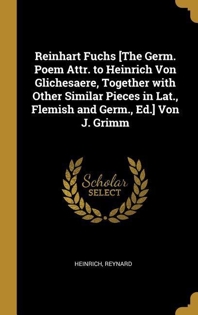 Reinhart Fuchs [the Germ. Poem Attr. to Heinrich Von Glichesaere Together with Other Similar Pieces in Lat. Flemish and Germ. Ed.] Von J. Grimm