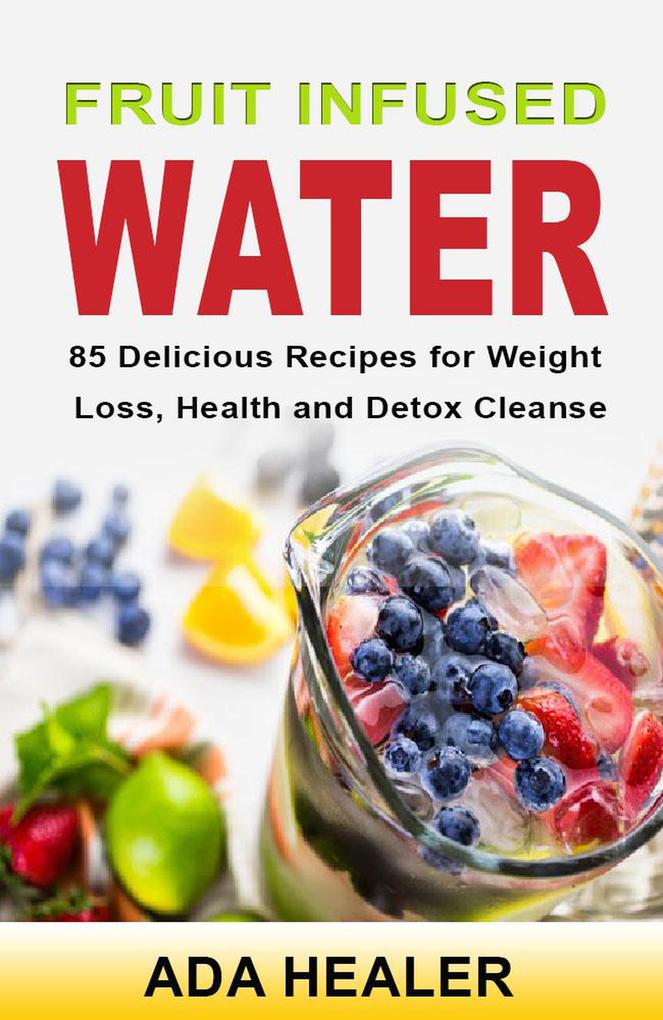 Fruit Infused Water. 85 Delicious Recipes for Weight Loss Health and Detox Cleanse
