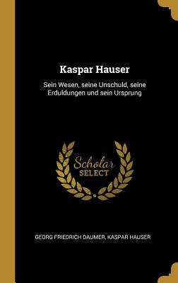 Kaspar Hauser: Sein Wesen Seine Unschuld Seine Erduldungen Und Sein Ursprung
