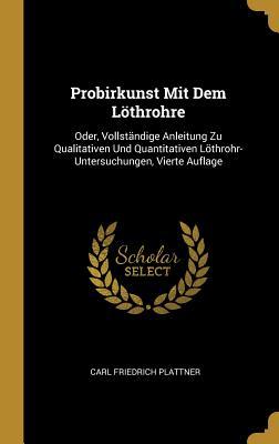 Probirkunst Mit Dem Löthrohre: Oder Vollständige Anleitung Zu Qualitativen Und Quantitativen Löthrohr-Untersuchungen Vierte Auflage