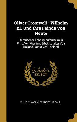 Oliver Cromwell--Wilhelm III. Und Ihre Feinde Von Heute: Literarischer Anhang Zu Wilhelm III. Prinz Von Oranien Erbstatthalter Von Holland König Vo