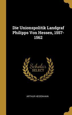 Die Unionspolitik Landgraf Philipps Von Hessen 1557-1562