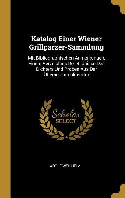 Katalog Einer Wiener Grillparzer-Sammlung: Mit Bibliographischen Anmerkungen Einem Verzeichnis Der Bildnisse Des Dichters Und Proben Aus Der Übersetz