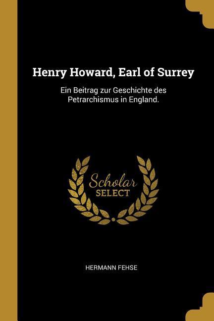 Henry Howard Earl of Surrey: Ein Beitrag Zur Geschichte Des Petrarchismus in England.