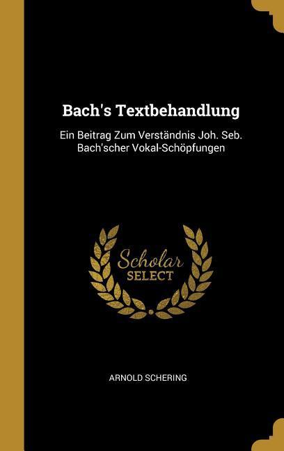 Bach's Textbehandlung: Ein Beitrag Zum Verständnis Joh. Seb. Bach'scher Vokal-Schöpfungen - Arnold Schering
