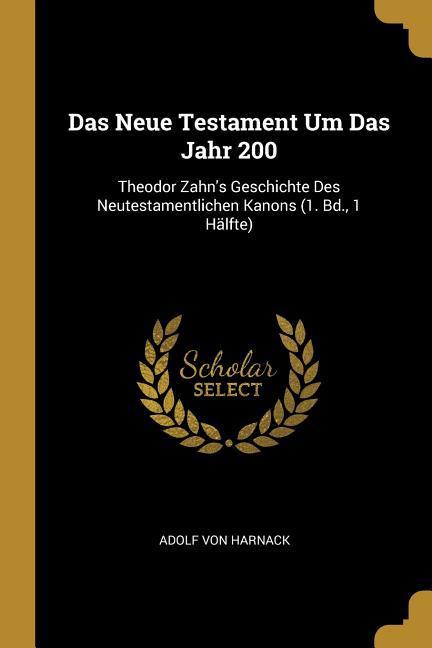 Das Neue Testament Um Das Jahr 200: Theodor Zahn‘s Geschichte Des Neutestamentlichen Kanons (1. Bd. 1 Hälfte)