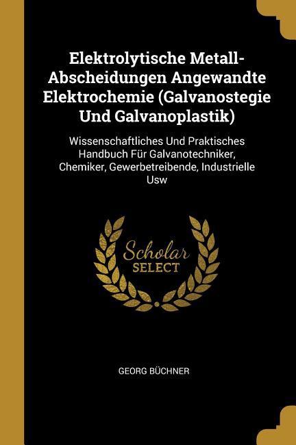 Elektrolytische Metall-Abscheidungen Angewandte Elektrochemie (Galvanostegie Und Galvanoplastik): Wissenschaftliches Und Praktisches Handbuch Für Galv - Georg Buchner