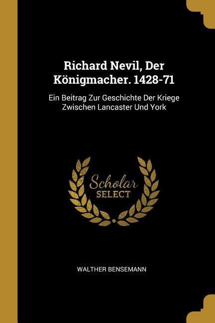 Richard Nevil Der Königmacher. 1428-71: Ein Beitrag Zur Geschichte Der Kriege Zwischen Lancaster Und York