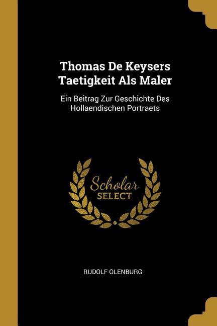 Thomas de Keysers Taetigkeit ALS Maler: Ein Beitrag Zur Geschichte Des Hollaendischen Portraets