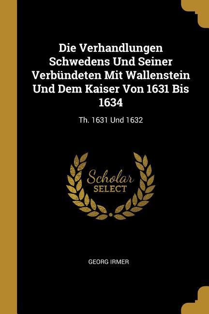 Die Verhandlungen Schwedens Und Seiner Verbündeten Mit Wallenstein Und Dem Kaiser Von 1631 Bis 1634: Th. 1631 Und 1632