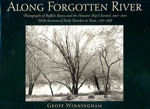 Along Forgotten River: Photographs of Buffalo Bayou and the Houston Ship Channel 1997-2001 with Accounts of Early Travelers to Texas 1767- - Geoff Winningham