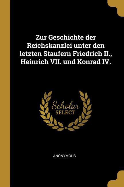 Zur Geschichte Der Reichskanzlei Unter Den Letzten Staufern Friedrich II. Heinrich VII. Und Konrad IV.