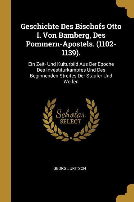 Geschichte Des Bischofs Otto I. Von Bamberg Des Pommern-Apostels. (1102-1139).: Ein Zeit- Und Kulturbild Aus Der Epoche Des Investiturkampfes Und Des
