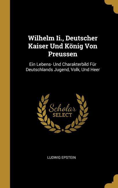 Wilhelm II. Deutscher Kaiser Und König Von Preussen: Ein Lebens- Und Charakterbild Für Deutschlands Jugend Volk Und Heer