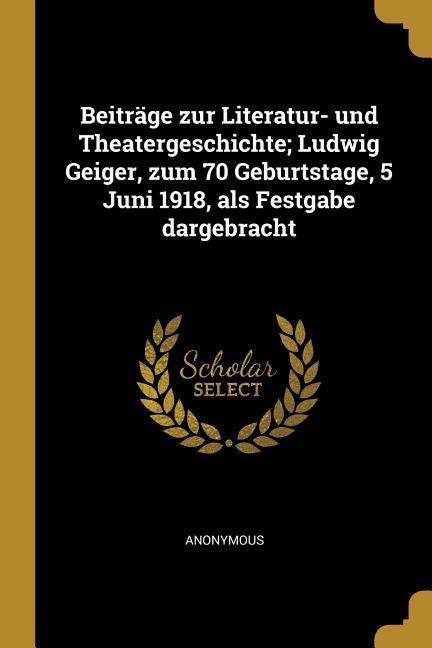 Beiträge Zur Literatur- Und Theatergeschichte; Ludwig Geiger Zum 70 Geburtstage 5 Juni 1918 ALS Festgabe Dargebracht