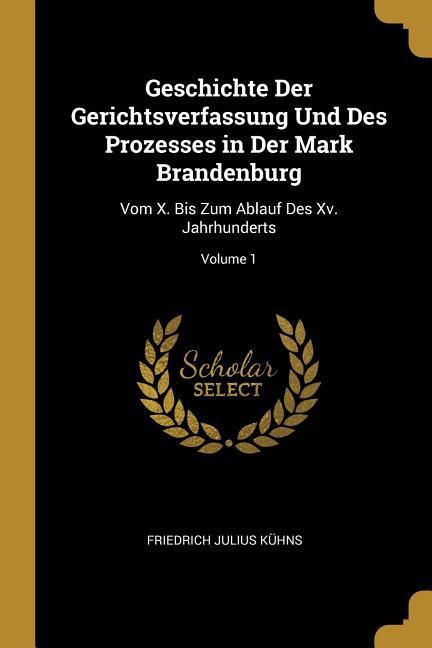 Geschichte Der Gerichtsverfassung Und Des Prozesses in Der Mark Brandenburg: Vom X. Bis Zum Ablauf Des XV. Jahrhunderts; Volume 1