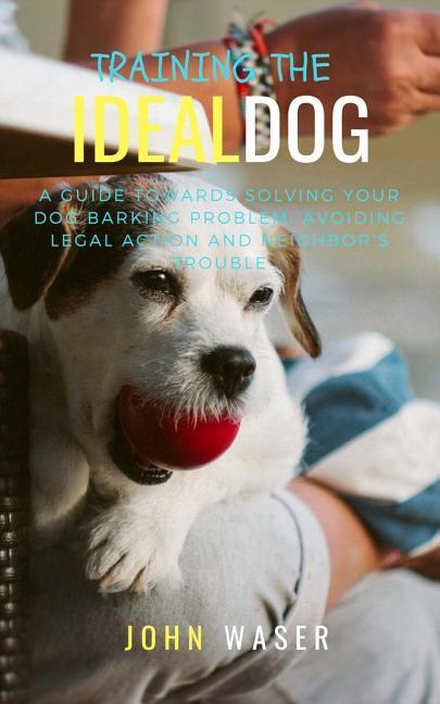 Training the Ideal Dog: A Guide Towards Solving Your Dog Barking Problem: Avoiding Legal Action and Neighbor‘s Trouble