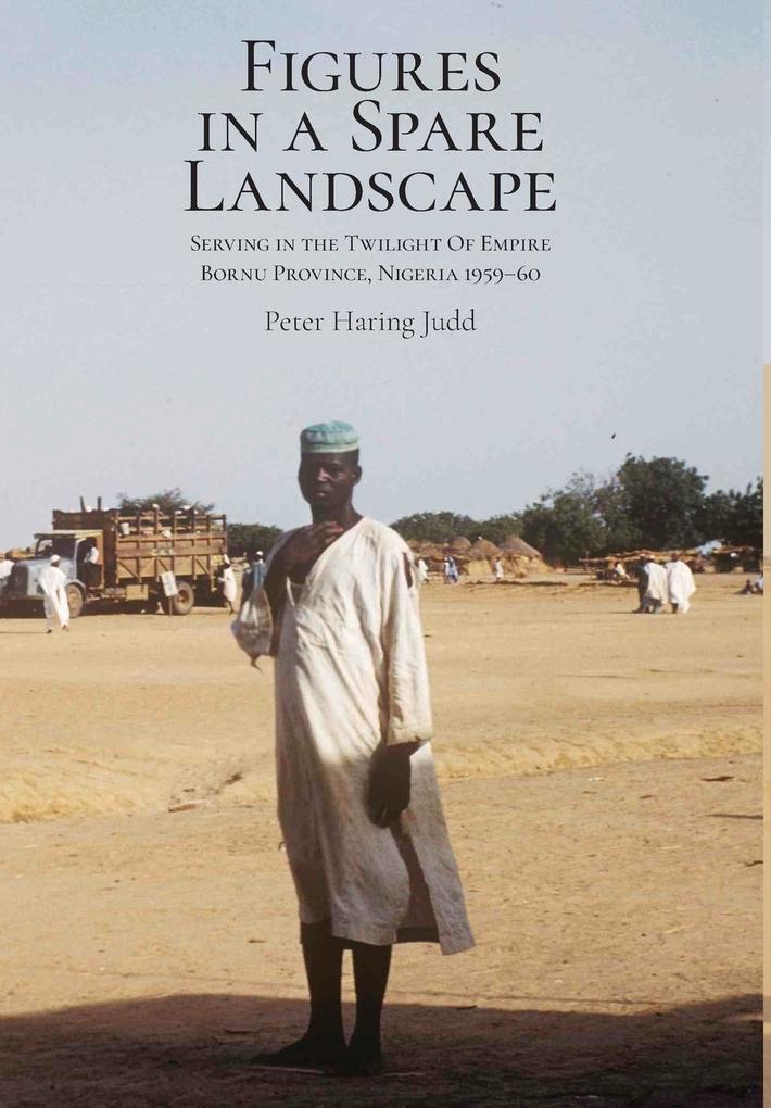 Figures in a Spare Landscape: Serving In The Twilight Of Empire Bornu Province Nigeria 1959-60