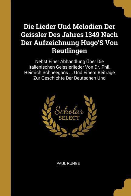 Die Lieder Und Melodien Der Geissler Des Jahres 1349 Nach Der Aufzeichnung Hugo‘s Von Reutlingen: Nebst Einer Abhandlung Über Die Italienischen Geissl