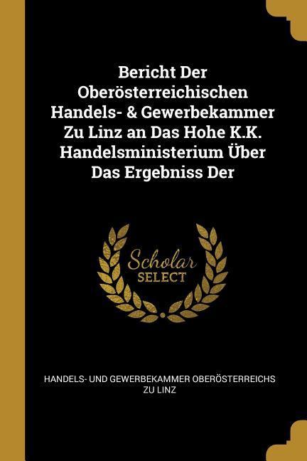 Bericht Der Oberösterreichischen Handels- & Gewerbekammer Zu Linz an Das Hohe K.K. Handelsministerium Über Das Ergebniss Der