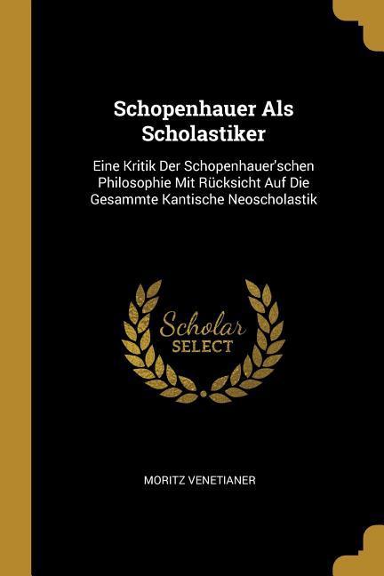 Schopenhauer ALS Scholastiker: Eine Kritik Der Schopenhauer‘schen Philosophie Mit Rücksicht Auf Die Gesammte Kantische Neoscholastik