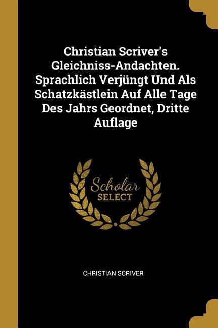 Christian Scriver‘s Gleichniss-Andachten. Sprachlich Verjüngt Und ALS Schatzkästlein Auf Alle Tage Des Jahrs Geordnet Dritte Auflage