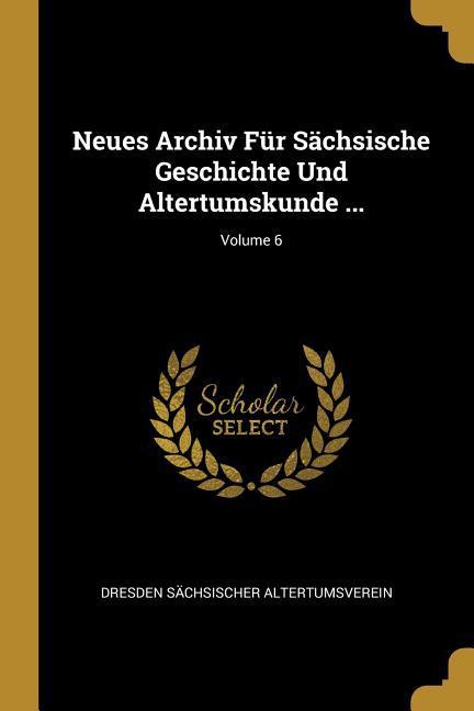 Neues Archiv Für Sächsische Geschichte Und Altertumskunde ...; Volume 6