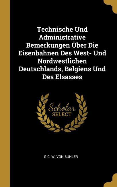 Technische Und Administrative Bemerkungen Über Die Eisenbahnen Des West- Und Nordwestlichen Deutschlands Belgiens Und Des Elsasses