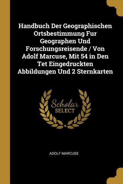 Handbuch Der Geographischen Ortsbestimmung Fur Geographen Und Forschungsreisende / Von Adolf Marcuse Mit 54 in Den TET Eingedruckten Abbildungen Und