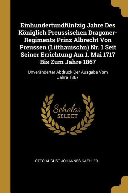 Einhundertundfünfzig Jahre Des Königlich Preussischen Dragoner-Regiments Prinz Albrecht Von Preussen (Litthauischn) Nr. 1 Seit Seiner Errichtung Am 1.