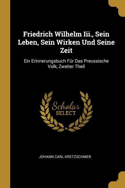 Friedrich Wilhelm III. Sein Leben Sein Wirken Und Seine Zeit: Ein Erinnerungsbuch Für Das Preussische Volk Zweiter Theil