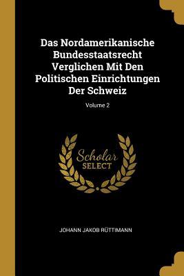 Das Nordamerikanische Bundesstaatsrecht Verglichen Mit Den Politischen Einrichtungen Der Schweiz; Volume 2