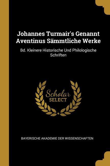 Johannes Turmair‘s Genannt Aventinus Sämmtliche Werke: Bd. Kleinere Historische Und Philologische Schriften