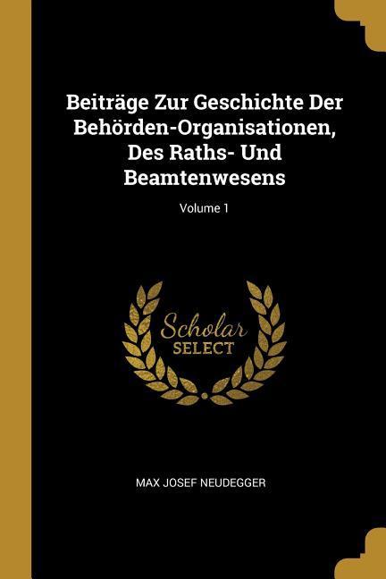 Beiträge Zur Geschichte Der Behörden-Organisationen Des Raths- Und Beamtenwesens; Volume 1