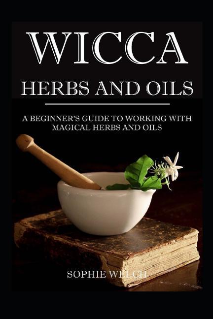 Wicca Herbs and Oils: A Beginner‘s Guide to Working with Magical Herbs and Oils