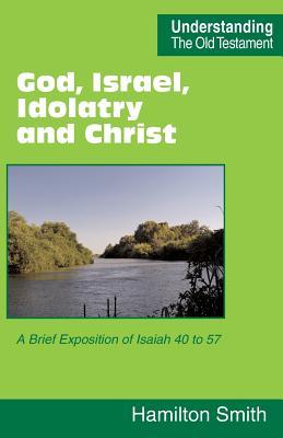God Israel Idolatry and Christ: A Brief Exposition of Isaiah 40 to 57
