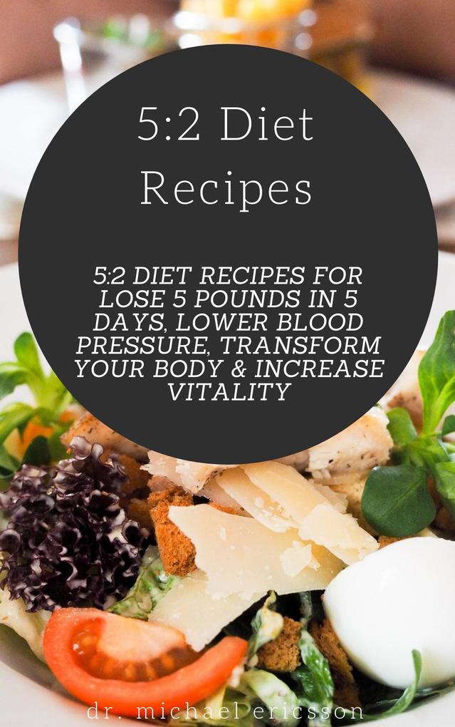 5:2 Diet Recipes: 5:2 Diet Recipes For Lose 5 Pounds In 5 Days Lower Blood Pressure Transform Your Body & Increase Vitality
