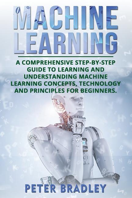 Machine Learning: A Comprehensive Step-by-Step Guide to Learning and Understanding Machine Learning Concepts Technology and Principles
