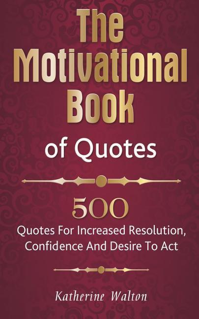 The Motivational Book of Quotes: 500 Quotes for Increased Resolution Confidence and Desire to Act