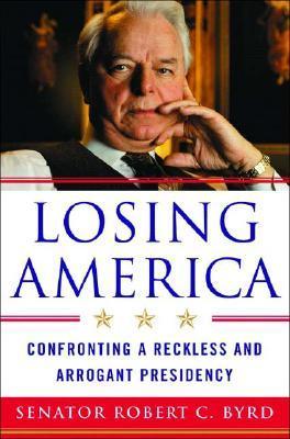 Losing America: Confronting a Reckless and Arrogant Presidency - Robert C. Byrd