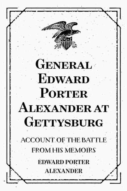 General Edward Porter Alexander at Gettysburg: Account of the Battle from His Memoirs