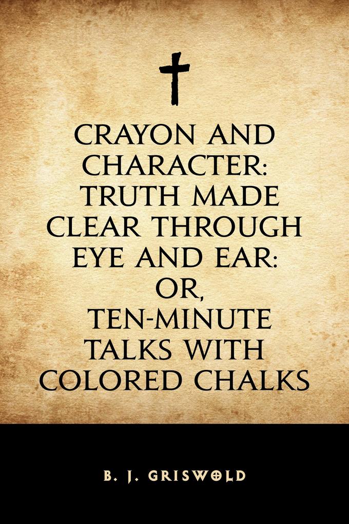 Crayon and Character: Truth Made Clear Through Eye and Ear: Or Ten-Minute Talks with Colored Chalks