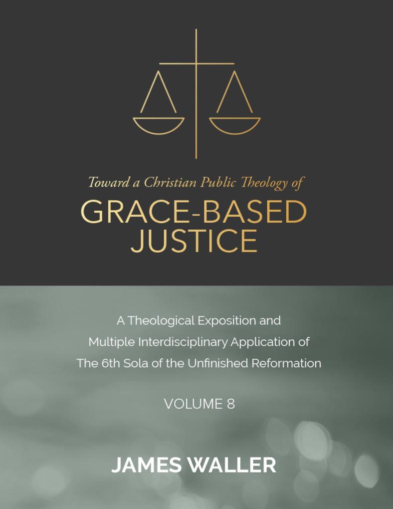 Toward a Christian Public Theology of Grace-based Justice - A Theological Exposition and Multiple Interdisciplinary Application of the 6th Sola of the Unfinished Reformation - Volume 8