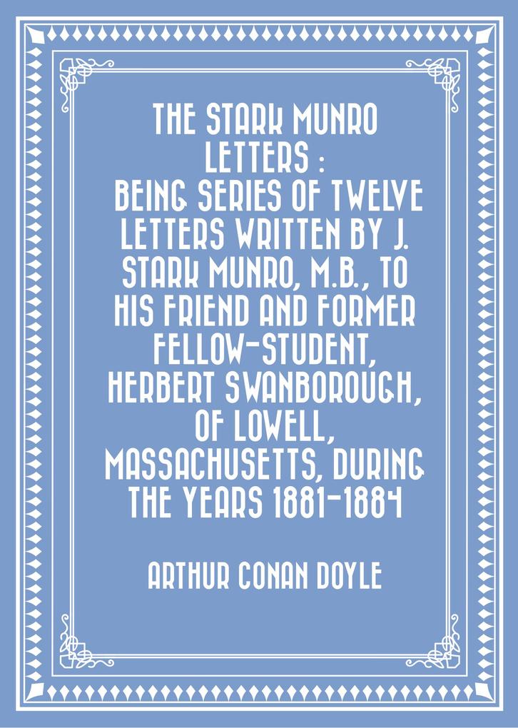 The Stark Munro Letters : Being series of twelve letters written by J. Stark Munro M.B. to his friend and former fellow-student Herbert Swanborough of Lowell Massachusetts during the years 1881-