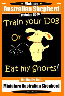 Miniature Australian Shepherd Training Book. Train Your Dog or Eat My Shorts! Not Really But...: Miniature Australian Shepherd