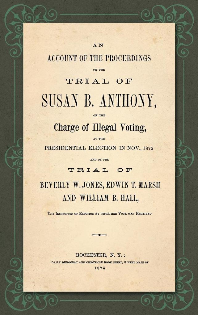 An Account of the Proceedings in the Trial of Susan B. Anthony on the Charge of Illegal Voting at the Presidential Election in Nov. 1872. and on the Trial of Beverly W. Jones Edwin T. Marsh and William B. Hall the Inspectors of Election by whom her V